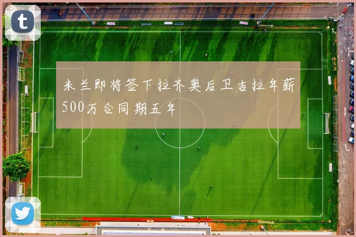 米兰即将签下拉齐奥后卫吉拉年薪500万合同期五年