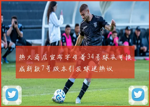 热火商店宣布字母哥34号球衣可换成新款7号版本引发球迷热议