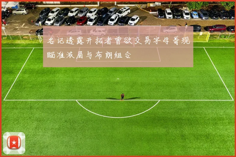 名记透露开拓者曾欲交易字母哥现瞄准浓眉与布朗组合