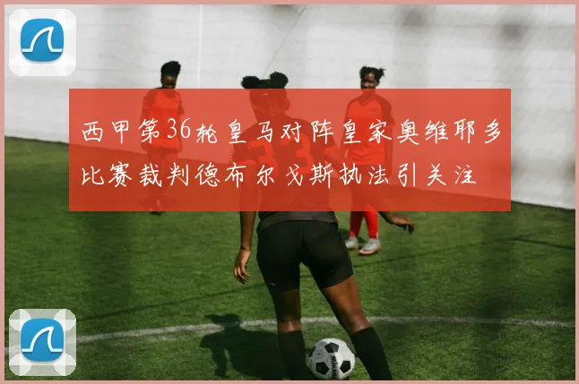 西甲第36轮皇马对阵皇家奥维耶多比赛裁判德布尔戈斯执法引关注