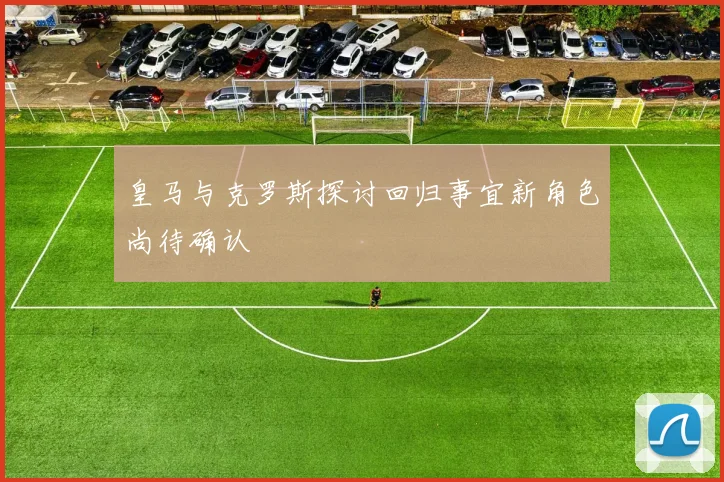 皇马与克罗斯探讨回归事宜新角色尚待确认