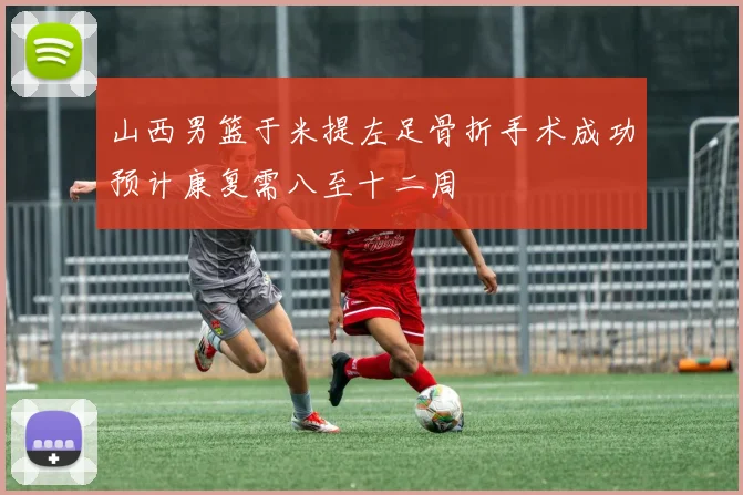山西男篮于米提左足骨折手术成功预计康复需八至十二周