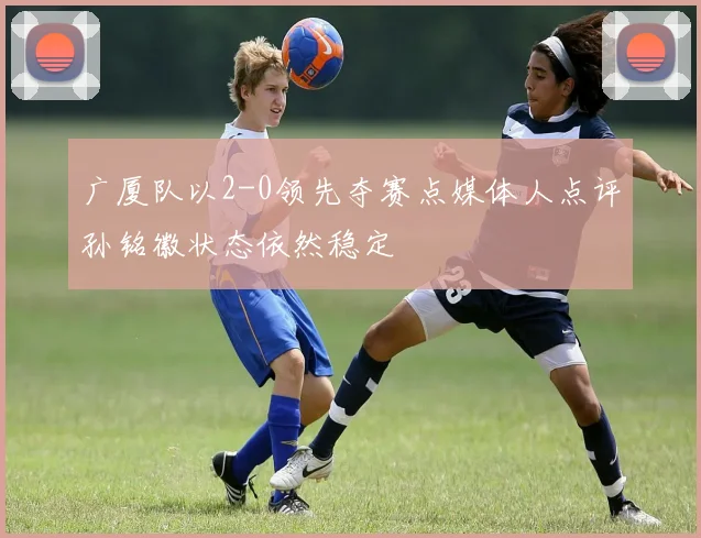 广厦队以2-0领先夺赛点媒体人点评孙铭徽状态依然稳定