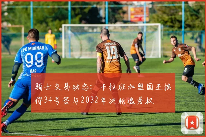 骑士交易动态：卡拉班加盟国王换得34号签与2032年次轮选秀权
