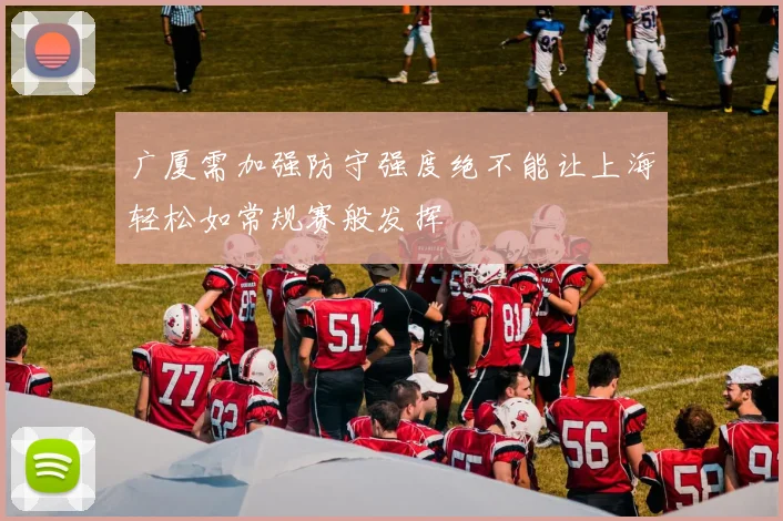 广厦需加强防守强度绝不能让上海轻松如常规赛般发挥
