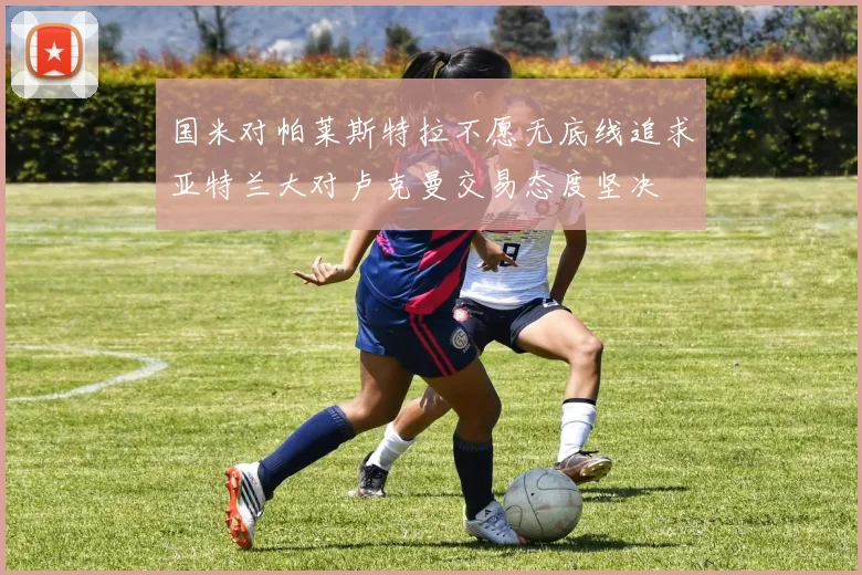 国米对帕莱斯特拉不愿无底线追求亚特兰大对卢克曼交易态度坚决