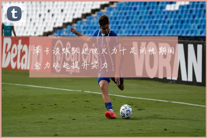 泽卡谈球队进攻火力十足训练期间全力以赴提升实力