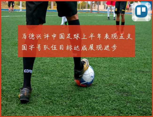 马德兴评中国足球上半年表现五支国字号队伍目标达成展现进步