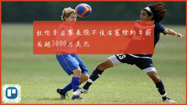 杜伦季后赛表现不佳活塞续约年薪或超3000万美元