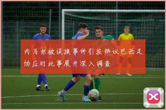 内马尔被误换事件引发热议巴西足协应对此事展开深入调查